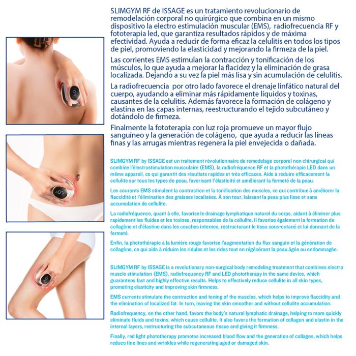 ISSAGE - SLIMGYM RF - Masajeador corporal RF y EMS<h2>Tratamiento anticelulítico que tonifica y ejercita los músculos y ayuda a remodelar, reducir el volumen, rejuvenecer y reafirmar la piel</h2>

<div style=margin-left:30px;>
<ul>
<li type=disc>Pantalla LED</li>
<li type=disc>Fácil de utilizar</li>
<li type=disc>Electrodos de acero inoxidable de alta calidad</li>
<li type=disc>Dispone de sensor ON/OFF</li>
</ul>
</div>

SLIMGYM RF es un tratamiento revolucionario de remodelación corporal no quirúrgico que combina en un mismo dispositivo la radiofrecuencia RF, la electroestimulación muscular (EMS) y LED con luz roja que promueve la  generación de colágeno.


Resultados rápidos y máxima efectividad para ayudar a reducir de forma eficaz la celulitis en todos los tipos de piel, promoviendo la elasticidad y mejorando la firmeza de la piel.


¡3 modos distintos para conseguir los mejores resultados!
GYM: Ejercita los músculos.

SLIM: Tonifica y moldea.

SLIM RF: Tratamiento anticelulítico.


Además, puedes personalizar la intensidad de tu tratamiento según tus necesidades.